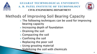  The following techniques can be used for improving
bearing capacity
 Increasing depth of foundation
 Draining the soil
 Compacting the soil
 Confining the soil
 Replacing the poor soil
 Using grouting material
 Stabilizing the soil with chemicals
62
GUJARAT TECHNOLOGICAL UNIVERSITY
A. D. PATEL INSTITUTE OF TECHONOLOGY
CIVIL ENGINEERING DEPARTMENT
 
