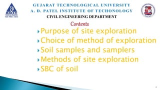 Purpose of site exploration
Choice of method of exploration
Soil samples and samplers
Methods of site exploration
SBC of soil
7
GUJARAT TECHNOLOGICAL UNIVERSITY
A. D. PATEL INSTITUTE OF TECHONOLOGY
CIVIL ENGINEERING DEPARTMENT
 