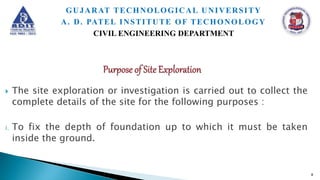  The site exploration or investigation is carried out to collect the
complete details of the site for the following purposes :
i. To fix the depth of foundation up to which it must be taken
inside the ground.
8
GUJARAT TECHNOLOGICAL UNIVERSITY
A. D. PATEL INSTITUTE OF TECHONOLOGY
CIVIL ENGINEERING DEPARTMENT
 
