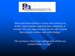 States and municipalities, to keep from wasting tax
 dollars, must consider requiring their contractors to
consider one very important question in order to keep
      their projects on time, and within budget.


“Do you know where your underground utilities are
           located before you dig?”
 