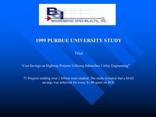 1999 PURDUE UNIVERSITY STUDY

                                      Titled


“Cost Savings on Highway Projects Utilizing Subsurface Utility Engineering”


 71 Projects totaling over 1 billion were studied. The study revealed that a $4.62
               savings was achieved for every $1.00 spent on SUE.
 