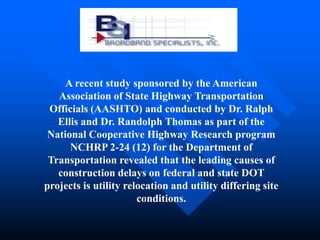 A recent study sponsored by the American
   Association of State Highway Transportation
 Officials (AASHTO) and conducted by Dr. Ralph
   Ellis and Dr. Randolph Thomas as part of the
 National Cooperative Highway Research program
      NCHRP 2-24 (12) for the Department of
 Transportation revealed that the leading causes of
   construction delays on federal and state DOT
projects is utility relocation and utility differing site
                       conditions.
 