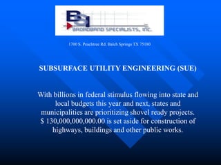 1700 S. Peachtree Rd. Balch Springs TX 75180




SUBSURFACE UTILITY ENGINEERING (SUE)


With billions in federal stimulus flowing into state and
     local budgets this year and next, states and
 municipalities are prioritizing shovel ready projects.
$ 130,000,000,000.00 is set aside for construction of
    highways, buildings and other public works.
 