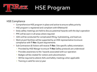 HSE ProgramHSE ComplianceComprehensive HSE program in place and active to ensure safety priorityHSE program is registered and compliant with ISNetworldDaily safety meetings are held to discuss potential hazards with the day’s operationPPE will be worn in all areas where requiredJSA’s will be conducted for complicated lifting, hydrotesting, and load out.Work at port facilities will be supported by an HSE representative to ensure compliance with T-Rex  & port requirementsSub Contractors & Visitors will receive T-Rex  Site specific safety orientation:Provided by HSE Manger to ensure T-Rex Safety protocols are understoodProvides awareness to the  hazards associated with our operationBadges will be created for visitors and subcontractorsWill be required to attend JSA’s and Safety meetings when applicableTraining is valid for one (1) year