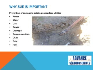 WHY SUE IS IMPORTANT
Prevention of damage to existing subsurface utilities
• Power
• Water
• Gas
• Sewer
• Drainage
• Communications
• CCTV
• Data
• Fuel
 