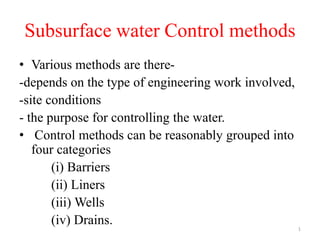 Subsurface water Control methods
• Various methods are there-
-depends on the type of engineering work involved,
-site conditions
- the purpose for controlling the water.
• Control methods can be reasonably grouped into
four categories
(i) Barriers
(ii) Liners
(iii) Wells
(iv) Drains. 1
 