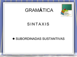 GRAMÁTICA
SINTAXIS

 SUBORDINADAS SUSTANTIVAS

 