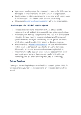  It promotes training within the organization, as specific skills must be
developed to implement and run a DSS within an organization.
 It automates monotonous managerial processes, which means more
of the manager’s time can be spent on decision-making.
 It improves interpersonal communication within the organization.
Disadvantages of a Decision Support System
 The cost to develop and implement a DSS is a huge capital
investment, which makes it less accessible to smaller organizations.
 A company can develop a dependence on a DSS, as it is integrated
into daily decision-making processes to improve efficiency and
speed. However, managers tend to rely on the system too much,
which takes away the subjectivity aspect of decision-making.
 A DSS may lead to information overload because an information
system tends to consider all aspects of a problem. It creates a
dilemma for end-users, as they are left with multiple choices.
 Implementation of a DSS can cause fear and backlash from lower-
level employees. Many of them are not comfortable with new
technology and are afraid of losing their jobs to technology.
Related Readings
Thank you for reading CFI’s guide on Decision Support System (DSS). To
keep advancing your career, the additional CFI resources below will be
useful
 