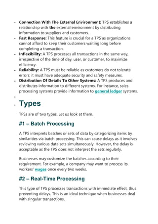 Connection With The External Environment: TPS establishes a
relationship with the external environment by distributing
information to suppliers and customers.
 Fast Response: This feature is crucial for a TPS as organizations
cannot afford to keep their customers waiting long before
completing a transaction.
 Inflexibility: A TPS processes all transactions in the same way,
irrespective of the time of day, user, or customer, to maximize
efficiency.
 Reliability: A TPS must be reliable as customers do not tolerate
errors; it must have adequate security and safety measures.
 Distribution Of Details To Other Systems: A TPS produces and
distributes information to different systems. For instance, sales
processing systems provide information to general ledger systems.

 Types
TPSs are of two types. Let us look at them.
#1 – Batch Processing
A TPS interprets batches or sets of data by categorizing items by
similarities via batch processing. This can cause delays as it involves
reviewing various data sets simultaneously. However, the delay is
acceptable as the TPS does not interpret the sets regularly.
Businesses may customize the batches according to their
requirement. For example, a company may want to process its
workers’ wages once every two weeks.
#2 – Real-Time Processing
This type of TPS processes transactions with immediate effect, thus
preventing delays. This is an ideal technique when businesses deal
with singular transactions.
 