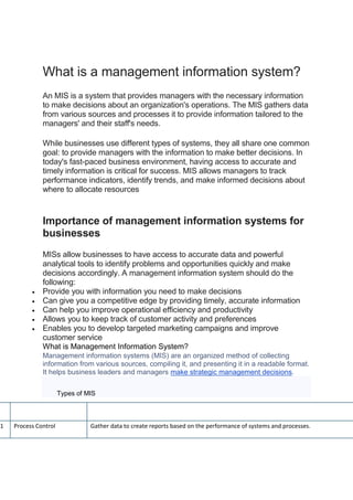 What is a management information system?
An MIS is a system that provides managers with the necessary information
to make decisions about an organization's operations. The MIS gathers data
from various sources and processes it to provide information tailored to the
managers' and their staff's needs.
While businesses use different types of systems, they all share one common
goal: to provide managers with the information to make better decisions. In
today's fast-paced business environment, having access to accurate and
timely information is critical for success. MIS allows managers to track
performance indicators, identify trends, and make informed decisions about
where to allocate resources
Importance of management information systems for
businesses
MISs allow businesses to have access to accurate data and powerful
analytical tools to identify problems and opportunities quickly and make
decisions accordingly. A management information system should do the
following:
 Provide you with information you need to make decisions
 Can give you a competitive edge by providing timely, accurate information
 Can help you improve operational efficiency and productivity
 Allows you to keep track of customer activity and preferences
 Enables you to develop targeted marketing campaigns and improve
customer service
What is Management Information System?
Management information systems (MIS) are an organized method of collecting
information from various sources, compiling it, and presenting it in a readable format.
It helps business leaders and managers make strategic management decisions.
Types of MIS
Type of MIS Description
1 Process Control Gather data to create reports based on the performance of systems and processes.
 