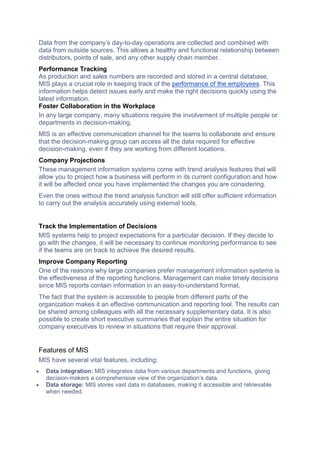 Data from the company’s day-to-day operations are collected and combined with
data from outside sources. This allows a healthy and functional relationship between
distributors, points of sale, and any other supply chain member.
Performance Tracking
As production and sales numbers are recorded and stored in a central database,
MIS plays a crucial role in keeping track of the performance of the employees. This
information helps detect issues early and make the right decisions quickly using the
latest information.
Foster Collaboration in the Workplace
In any large company, many situations require the involvement of multiple people or
departments in decision-making.
MIS is an effective communication channel for the teams to collaborate and ensure
that the decision-making group can access all the data required for effective
decision-making, even if they are working from different locations.
Company Projections
These management information systems come with trend analysis features that will
allow you to project how a business will perform in its current configuration and how
it will be affected once you have implemented the changes you are considering.
Even the ones without the trend analysis function will still offer sufficient information
to carry out the analysis accurately using external tools.
Track the Implementation of Decisions
MIS systems help to project expectations for a particular decision. If they decide to
go with the changes, it will be necessary to continue monitoring performance to see
if the teams are on track to achieve the desired results.
Improve Company Reporting
One of the reasons why large companies prefer management information systems is
the effectiveness of the reporting functions. Management can make timely decisions
since MIS reports contain information in an easy-to-understand format.
The fact that the system is accessible to people from different parts of the
organization makes it an effective communication and reporting tool. The results can
be shared among colleagues with all the necessary supplementary data. It is also
possible to create short executive summaries that explain the entire situation for
company executives to review in situations that require their approval.
Features of MIS
MIS have several vital features, including:
 Data integration: MIS integrates data from various departments and functions, giving
decision-makers a comprehensive view of the organization’s data.
 Data storage: MIS stores vast data in databases, making it accessible and retrievable
when needed.
 