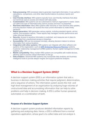 Data processing: MIS processes data to generate meaningful information. It can perform
calculations, comparisons, and other data transformations to produce reports and
insights.
 User-friendly interface: MIS systems typically have user-friendly interfaces that allow
non-technical users to access and interact with data easily.
 Customization: MIS systems can be customized to meet an organization’s needs. Users
can define the type of information they want to access and how it is presented.
 Real-time information: Many MIS systems offer real-time or near-real-time data updates,
ensuring decision-makers can access the most current information to make timely
decisions.
 Report generation: MIS generates various reports, including standard reports, ad-hoc
reports, and exception reports. These reports help managers monitor performance and
make informed decisions.
 Security: Access to sensitive information is restricted, and measures are in place to
protect data from unauthorized access or breaches.
 Accessibility: MIS can be accessed remotely, allowing decision-makers to retrieve
information from various locations.
 Integration with other systems: MIS systems can integrate with other software and
systems of the organization, such as ERP (Enterprise Resource Planning) systems,
Customer relationship management (CRM) systems, Human capital management (HCM)
systems, etc.
 Mobile compatibility: Many modern MIS systems are compatible with mobile devices,
allowing users to access critical information on the go.
 Data analytics: Advanced MIS systems may incorporate data analytics and business
intelligence tools to provide deeper insights and support predictive analytics.
What is a Decision Support System (DSS)?
A decision support system (DSS) is an information system that aids a
business in decision-making activities that require judgment, determination,
and a sequence of actions. The information system assists the mid- and
high-level management of an organization by analyzing huge volumes of
unstructured data and accumulating information that can help to solve
problems and help in decision-making. A DSS is either human-powered,
automated, or a combination of both.
Purpose of a Decision Support System
A decision support system produces detailed information reports by
gathering and analyzing data. Hence, a DSS is different from a normal
operations application, whose goal is to collect data and not analyze it.
 