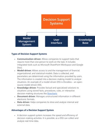 Types of Decision Support Systems
 Communication-driven: Allows companies to support tasks that
require more than one person to work on the task. It includes
integrated tools such as Microsoft SharePoint Workspace and Google
Docs.
 Model-driven: Allows access to and the management of financial,
organizational, and statistical models. Data is collected, and
parameters are determined using the information provided by users.
The information is created into a decision-making model to analyze
situations. An example of a model-driven DSS is Dicodess – an open-
source model-driven DSS.
 Knowledge-driven: Provides factual and specialized solutions to
situations using stored facts, procedures, rules, or interactive
decision-making structures like flowcharts.
 Document-driven: Manages unstructured information in different
electronic formats.
 Data-driven: Helps companies to store and analyze internal and
external data.
Advantages of a Decision Support System
 A decision support system increases the speed and efficiency of
decision-making activities. It is possible, as a DSS can collect and
analyze real-time data.
 