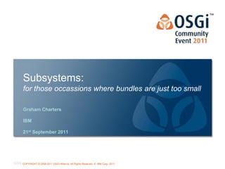 Subsystems:
for those occassions where bundles are just too small

Graham Charters

IBM

21st September 2011




                                                                             OSGi Alliance Marketing © 2008-2010 . 1
                                                                                                             Page
COPYRIGHT © 2008-2011 OSGi Alliance. All Rights Reserved, © IBM Corp. 2011
                                                                             All Rights Reserved
 