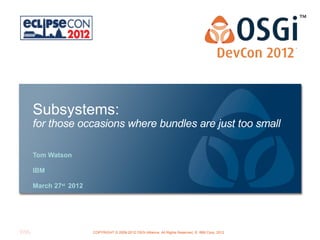 Subsystems:
for those occasions where bundles are just too small

Tom Watson

IBM

March 27st 2012




                                                      OSGi Alliance Marketing © 2008-2010 . All Rights 1
                                                                                                Page Reserved
                  COPYRIGHT © 2008-2012 OSGi Alliance. All Rights Reserved, © IBM Corp. 2012
 