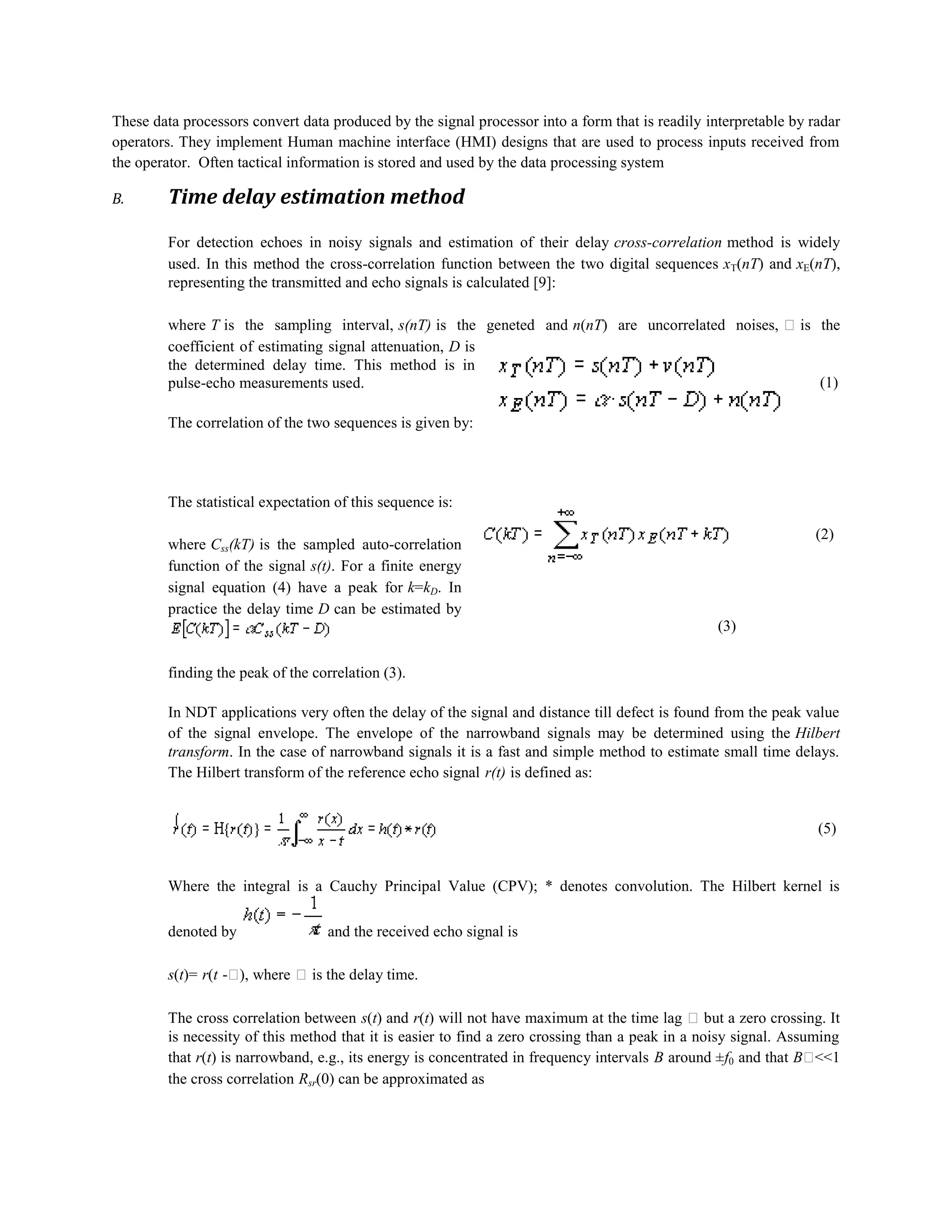 These data processors convert data produced by the signal processor into a form that is readily interpretable by radar
operators. They implement Human machine interface (HMI) designs that are used to process inputs received from
the operator. Often tactical information is stored and used by the data processing system
B.

Time delay estimation method
For detection echoes in noisy signals and estimation of their delay cross-correlation method is widely
used. In this method the cross-correlation function between the two digital sequences xT(nT) and xE(nT),
representing the transmitted and echo signals is calculated [9]:
where T is the sampling interval, s(nT) is the geneted and n(nT) are uncorrelated noises,  is the
coefficient of estimating signal attenuation, D is
the determined delay time. This method is in
(1)
pulse-echo measurements used.
The correlation of the two sequences is given by:

The statistical expectation of this sequence is:
(2)

where Css(kT) is the sampled auto-correlation
function of the signal s(t). For a finite energy
signal equation (4) have a peak for k=kD. In
practice the delay time D can be estimated by
(3)
finding the peak of the correlation (3).

In NDT applications very often the delay of the signal and distance till defect is found from the peak value
of the signal envelope. The envelope of the narrowband signals may be determined using the Hilbert
transform. In the case of narrowband signals it is a fast and simple method to estimate small time delays.
The Hilbert transform of the reference echo signal r(t) is defined as:

(5)

Where the integral is a Cauchy Principal Value (CPV); * denotes convolution. The Hilbert kernel is
denoted by

and the received echo signal is

s(t)= r(t - where  is the delay time.
),
The cross correlation between s(t) and r(t) will not have maximum at the time lag  but a zero crossing. It
is necessity of this method that it is easier to find a zero crossing than a peak in a noisy signal. Assuming
that r(t) is narrowband, e.g., its energy is concentrated in frequency intervals B around ±f0 and that B
<<1
the cross correlation Rsr(0) can be approximated as

 