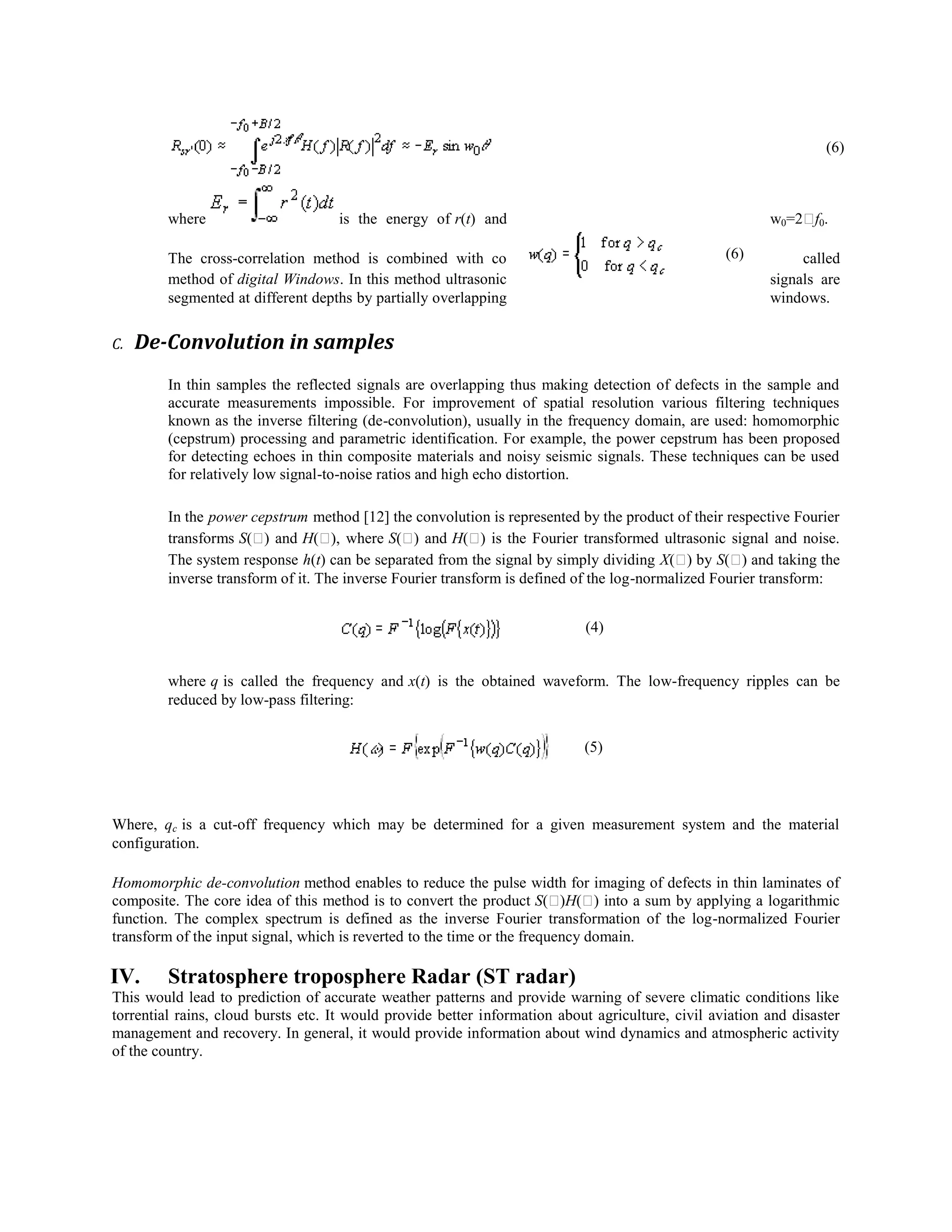 (6)

where

is the energy of r(t) and

w0=2 0.
f
(6)

The cross-correlation method is combined with co
method of digital Windows. In this method ultrasonic
segmented at different depths by partially overlapping
C.

called
signals are
windows.

De-Convolution in samples
In thin samples the reflected signals are overlapping thus making detection of defects in the sample and
accurate measurements impossible. For improvement of spatial resolution various filtering techniques
known as the inverse filtering (de-convolution), usually in the frequency domain, are used: homomorphic
(cepstrum) processing and parametric identification. For example, the power cepstrum has been proposed
for detecting echoes in thin composite materials and noisy seismic signals. These techniques can be used
for relatively low signal-to-noise ratios and high echo distortion.
In the power cepstrum method [12] the convolution is represented by the product of their respective Fourier
transforms S( and H( where S( and H( is the Fourier transformed ultrasonic signal and noise.
)
),
)
)
The system response h(t) can be separated from the signal by simply dividing X( by S( and taking the
)
)
inverse transform of it. The inverse Fourier transform is defined of the log-normalized Fourier transform:
(4)

where q is called the frequency and x(t) is the obtained waveform. The low-frequency ripples can be
reduced by low-pass filtering:
(5)

Where, qc is a cut-off frequency which may be determined for a given measurement system and the material
configuration.
Homomorphic de-convolution method enables to reduce the pulse width for imaging of defects in thin laminates of
composite. The core idea of this method is to convert the product S(
)H( into a sum by applying a logarithmic
)
function. The complex spectrum is defined as the inverse Fourier transformation of the log-normalized Fourier
transform of the input signal, which is reverted to the time or the frequency domain.

IV.

Stratosphere troposphere Radar (ST radar)

This would lead to prediction of accurate weather patterns and provide warning of severe climatic conditions like
torrential rains, cloud bursts etc. It would provide better information about agriculture, civil aviation and disaster
management and recovery. In general, it would provide information about wind dynamics and atmospheric activity
of the country.

 