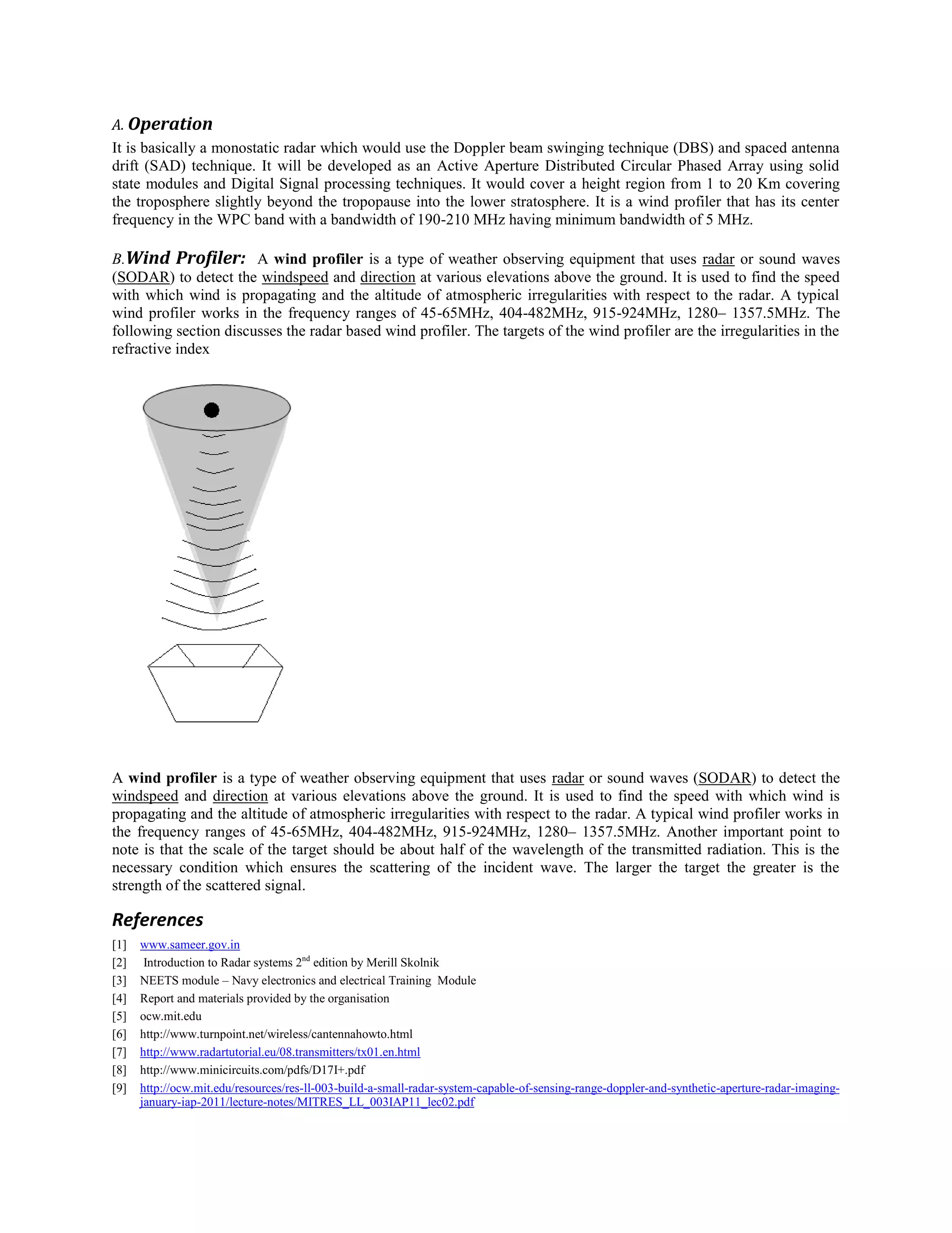 A. Operation
It is basically a monostatic radar which would use the Doppler beam swinging technique (DBS) and spaced antenna
drift (SAD) technique. It will be developed as an Active Aperture Distributed Circular Phased Array using solid
state modules and Digital Signal processing techniques. It would cover a height region from 1 to 20 Km covering
the troposphere slightly beyond the tropopause into the lower stratosphere. It is a wind profiler that has its center
frequency in the WPC band with a bandwidth of 190-210 MHz having minimum bandwidth of 5 MHz.
B.Wind Profiler: A wind profiler is a type of weather observing equipment that uses radar or sound waves
(SODAR) to detect the windspeed and direction at various elevations above the ground. It is used to find the speed
with which wind is propagating and the altitude of atmospheric irregularities with respect to the radar. A typical
wind profiler works in the frequency ranges of 45-65MHz, 404-482MHz, 915-924MHz, 1280– 1357.5MHz. The
following section discusses the radar based wind profiler. The targets of the wind profiler are the irregularities in the
refractive index

A wind profiler is a type of weather observing equipment that uses radar or sound waves (SODAR) to detect the
windspeed and direction at various elevations above the ground. It is used to find the speed with which wind is
propagating and the altitude of atmospheric irregularities with respect to the radar. A typical wind profiler works in
the frequency ranges of 45-65MHz, 404-482MHz, 915-924MHz, 1280– 1357.5MHz. Another important point to
note is that the scale of the target should be about half of the wavelength of the transmitted radiation. This is the
necessary condition which ensures the scattering of the incident wave. The larger the target the greater is the
strength of the scattered signal.

References
[1]
[2]
[3]
[4]
[5]
[6]
[7]
[8]
[9]

www.sameer.gov.in
Introduction to Radar systems 2nd edition by Merill Skolnik
NEETS module – Navy electronics and electrical Training Module
Report and materials provided by the organisation
ocw.mit.edu
http://www.turnpoint.net/wireless/cantennahowto.html
http://www.radartutorial.eu/08.transmitters/tx01.en.html
http://www.minicircuits.com/pdfs/D17I+.pdf
http://ocw.mit.edu/resources/res-ll-003-build-a-small-radar-system-capable-of-sensing-range-doppler-and-synthetic-aperture-radar-imagingjanuary-iap-2011/lecture-notes/MITRES_LL_003IAP11_lec02.pdf

 