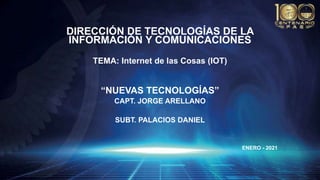 DIRECCIÓN DE TECNOLOGÍAS DE LA
INFORMACIÓN Y COMUNICACIONES
TEMA: Internet de las Cosas (IOT)
“NUEVAS TECNOLOGÍAS”
CAPT. JORGE ARELLANO
SUBT. PALACIOS DANIEL
ENERO - 2021
 