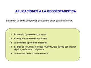 APLICACIONES A LA GEOSESTADISTICA
El examen de semivariogramas pueden ser útiles para determinar:
1. El tamaño óptimo de la muestra
2. Es esquema de muestreo óptimo
3. La densidad óptima de muestreo
4. El área de influencia de cada muestra, que puede ser circular,
elíptica, esferoidal o elipsoidal.
5. La naturaleza de la mineralización
 