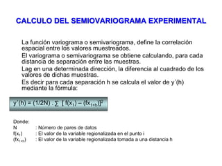 CALCULO DEL SEMIOVARIOGRAMA EXPERIMENTAL
La función variograma o semivariograma, define la correlación
espacial entre los valores muestreados.
El variograma o semivariograma se obtiene calculando, para cada
distancia de separación entre las muestras.
Lag en una determinada dirección, la diferencia al cuadrado de los
valores de dichas muestras.
Es decir para cada separación h se calcula el valor de y´(h)
mediante la fórmula:
y´(h) = (1/2N) . [ f(x1) – (fx1+h)]2
Donde:
N : Número de pares de datos
f(x1) : El valor de la variable regionalizada en el punto i
(fx1+h) : El valor de la variable regionalizada tomada a una distancia h
∑
 