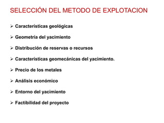 SELECCIÓN DEL METODO DE EXPLOTACION
 Características geológicas
 Geometría del yacimiento
 Distribución de reservas o recursos
 Características geomecánicas del yacimiento.
 Precio de los metales
 Análisis económico
 Entorno del yacimiento
 Factibilidad del proyecto
 