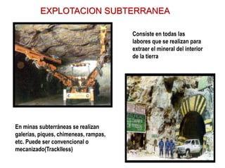 EXPLOTACION SUBTERRANEA
Consiste en todas las
labores que se realizan para
extraer el mineral del interior
de la tierra
En minas subterráneas se realizan
galerías, piques, chimeneas, rampas,
etc. Puede ser convencional o
mecanizado(Tracklless)
 