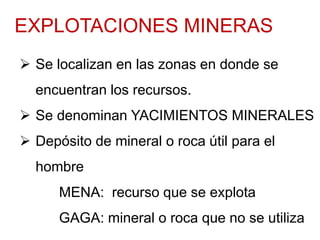EXPLOTACIONES MINERAS
 Se localizan en las zonas en donde se
encuentran los recursos.
 Se denominan YACIMIENTOS MINERALES
 Depósito de mineral o roca útil para el
hombre
MENA: recurso que se explota
GAGA: mineral o roca que no se utiliza
 