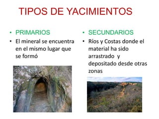 TIPOS DE YACIMIENTOS
• PRIMARIOS
• El mineral se encuentra
en el mismo lugar que
se formó
• SECUNDARIOS
• Ríos y Costas donde el
material ha sido
arrastrado y
depositado desde otras
zonas
 
