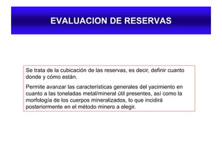EVALUACION DE RESERVAS
Se trata de la cubicación de las reservas, es decir, definir cuanto
donde y cómo están.
Permite avanzar las características generales del yacimiento en
cuanto a las toneladas metal/mineral útil presentes, así como la
morfología de los cuerpos mineralizados, lo que incidirá
posteriormente en el método minero a elegir.
 