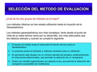 SELECCIÓN DEL METODO DE EVALUACION
¿Cuál de los dos grupos de métodos es el mejor?
Los métodos clásicos se han estado utilizando hasta la irrupción de la
Geoestadística.
Los métodos geoestadísticos son más complejos, tanto desde el punto de
vista de su base teórica como por su desarrollo, son más adecuados que
los clásicos siempre y cuando se cumpla lo siguiente:
1. El equipo de trabajo tenga la adecuada formación técnica sobre la
Geoestadística.
2. La empresa posea el hardware y software necesario para su utilización.
3. El yacimiento esté situado con un número elevado de sondeos, preferentemente
en direcciones determinadas, que permitan la obtención de un variograma.
4. Exista una variable regionalizada, por ejemplo la ley, que permita la obtención del
variograma susceptible de modelizarse.
 