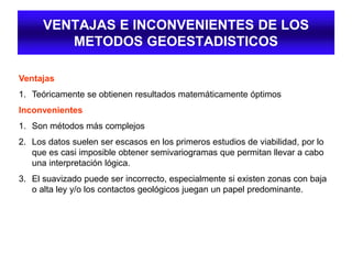 VENTAJAS E INCONVENIENTES DE LOS
METODOS GEOESTADISTICOS
Ventajas
1. Teóricamente se obtienen resultados matemáticamente óptimos
Inconvenientes
1. Son métodos más complejos
2. Los datos suelen ser escasos en los primeros estudios de viabilidad, por lo
que es casi imposible obtener semivariogramas que permitan llevar a cabo
una interpretación lógica.
3. El suavizado puede ser incorrecto, especialmente si existen zonas con baja
o alta ley y/o los contactos geológicos juegan un papel predominante.
 