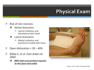 Physical Exam
 Risk of skin necrosis
 Medial dislocation
 Lateral malleolus and
dorsolateral talar head
 Lateral dislocation
 Medial malleolus and
prominent medial talar head
 Open dislocation = 20 – 40%
 Bibbo C, et al. Foot Ankle Int.
2003:
 88% had concomitant injuries
to the foot and ankle
Bryant J, Levis JT. West J Emerg Med. 2009.
 