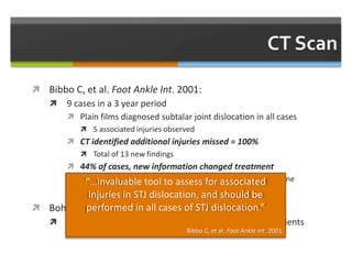  Bibbo C, et al. Foot Ankle Int. 2001:
 9 cases in a 3 year period
 Plain films diagnosed subtalar joint dislocation in all cases
 5 associated injuries observed
 CT identified additional injuries missed = 100%
 Total of 13 new findings
 44% of cases, new information changed treatment
 Subtalar fusion (n=3), tarsal tunnel release, excision of bone
fragments
 Bohay DR and Manoli A 2nd. Foot Ankle Int. 1996:
 Occult intra-articular fractures identified on CT of 4 patients
“…invaluable tool to assess for associated
injuries in STJ dislocation, and should be
performed in all cases of STJ dislocation.”
Bibbo C, et al. Foot Ankle Int. 2001
 