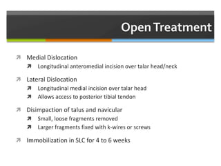  Medial Dislocation
 Longitudinal anteromedial incision over talar head/neck
 Lateral Dislocation
 Longitudinal medial incision over talar head
 Allows access to posterior tibial tendon
 Disimpaction of talus and navicular
 Small, loose fragments removed
 Larger fragments fixed with k-wires or screws
 Immobilization in SLC for 4 to 6 weeks
 