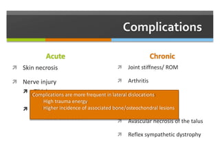 Acute
 Skin necrosis
 Nerve injury
 Tibial nerve
 Lateral dislocation
 Medial plantar nerve
 Medial dislocation
Chronic
 Joint stiffness/ ROM
 Arthritis
 Chronic pain
 Instability
 Avascular necrosis of the talus
 Reflex sympathetic dystrophy
Complications are more frequent in lateral dislocations
High trauma energy
Higher incidence of associated bone/osteochondral lesions
 