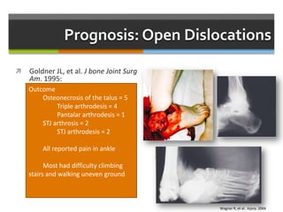 Prognosis: Open Dislocations
 Goldner JL, et al. J bone Joint Surg
Am. 1995:
 15 patients Gustilo Grade 3
 I&D followed by reduction and
immobilization
 Mean 18 year follow up
 Associated injuries:
 Tibial nerve injury = 10
 PTT rupture = 5
 PT artery laceration = 5
 Articular fx = 12
 Navicular fx = 3
 Talar dome fx = 3
 Malleolar fx = 3
Outcome
Osteonecrosis of the talus = 5
Triple arthrodesis = 4
Pantalar arthrodesis = 1
STJ arthrosis = 2
STJ arthrodesis = 2
All reported pain in ankle
Most had difficulty climbing
stairs and walking uneven ground
Wagner R, et al. Injury. 2004
 