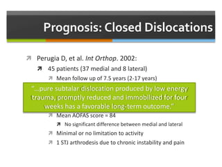  Perugia D, et al. Int Orthop. 2002:
 45 patients (37 medial and 8 lateral)
 Mean follow up of 7.5 years (2-17 years)
 Treatment
 Closed reduction, SLC x 4 weeks, aggressive rehab
 Outcome
 Mean AOFAS score = 84
 No significant difference between medial and lateral
 Minimal or no limitation to activity
 1 STJ arthrodesis due to chronic instability and pain
“…pure subtalar dislocation produced by low energy
trauma, promptly reduced and immobilized for four
weeks has a favorable long-term outcome.”
 