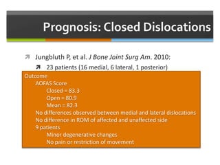  Jungbluth P, et al. J Bone Joint Surg Am. 2010:
 23 patients (16 medial, 6 lateral, 1 posterior)
 Mean follow up = 58.3 months
 Treatment
 13 closed reduced
 7 open reduction with external fixation
 NWB 6 weeks with progressive WB and aggressive PT
 Full weight 10.6 weeks
Outcome
AOFAS Score
Closed = 83.3
Open = 80.9
Mean = 82.3
No differences observed between medial and lateral dislocations
No difference in ROM of affected and unaffected side
9 patients
Minor degenerative changes
No pain or restriction of movement
 
