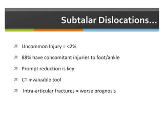  Uncommon Injury = <2%
 88% have concomitant injuries to foot/ankle
 Prompt reduction is key
 CT invaluable tool
 Intra-articular fractures = worse prognosis
 