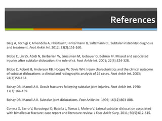 Barg A, Tochigi Y, Amendola A, Phisitkul P, Hintermann B, Saltzmann CL. Subtalar instability: diagnosis
and treatment. Foot Ankle Int. 2012; 33(2):151-160.
Bibbo C, Lin SS, Abidi N, Berberian W, Grossman M, Gebauer G, Behren FF. Missed and associated
injuries after subtalar dislocation: the role of ct. Foot Ankle Int. 2001; 22(4):324-328.
Bibbo C, Robert B, Anderson RB, Hodges W, Davis WH. Injury characteristics and the clinical outcome
of subtalar dislocations: a clinical and radiographic analysis of 25 cases. Foot Ankle Int. 2003;
24(2)158-163.
Bohay DR, Manoli A II. Occult fractures following subtalar joint injuries. Foot Ankle Int. 1996;
17(3):164-169.
Bohay DR, Manoli A II. Subtalar joint dislocations. Foot Ankle Int. 1995; 16(12):803-808.
Conesa X, Barro V, Barastegui D, Batalla L, Tomas J, Molero V. Lateral subtalar dislocation associated
with bimalleolar fracture: case report and literature review. J Foot Ankle Surg. 2011; 50(5):612-615.
 