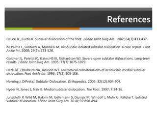 DeLee JC, Curtis R. Subtalar dislocation of the foot. J Bone Joint Surg Am. 1982; 64(3):433-437.
de Palma L, Santucci A, Marinelli M. Irreducible isolated subtalar dislocation: a case report. Foot
Ankle Int. 2008; 29(5): 523-526.
Goldner JL, Poletti SC, Gates HS III, Richardson WJ. Severe open subtalar dislocations. Long-term
results. J Bone Joint Surg Am. 1995; 77(7):1075-1079.
Heck BE, Ebraheim NA, Jackson WT. Anatomical considerations of irreducible medial subtalar
dislocation. Foot Ankle Int. 1996; 17(2):103-106.
Horning J, DiPretaJ. Subtalar Dislocation. Orthopedics. 2009; 32(12):904-908.
Hyder N, Jones S, Nair B. Medial subtalar dislocation. The Foot. 1997; 7:34-36.
Jungbluth P, Wild M, Hakimi M, Gehrmann S, Djurisic M, Windolf J, Muhr G, Kälicke T. Isolated
subtalar dislocation. J Bone Joint Surg Am. 2010; 92:890-894.
 