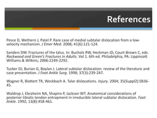 Pesce D, Wethern J, Patel P. Rare case of medial subtalar dislocation from a low-
velocity mechanism. J Emer Med. 2008; 41(6):121-124.
Sanders DW. Fractures of the talus. In: Bucholz RW, Heckman JD, Court-Brown C, eds.
Rockwood and Green’s Fractures in Adults. Vol 1. 6th ed. Philadelphia, PA: Lippincott
Williams & Wilkins; 2006:2249-2292.
Tucker DJ, Burian G, Boylan J. Lateral subtalar dislocation: review of the literature and
case presentation. J Foot Ankle Surg. 1998; 37(3):239-247.
Wagner R, Blattert TR, Weckbach A. Talar dislocations. Injury. 2004; 35(Suppl2):SB36-
45.
Waldrop J, Ebraheim NA, Shapiro P, Jackson WT. Anatomical considerations of
posterior tibialis tendon entrapment in irreducible lateral subtalar dislocation. Foot
Ankle. 1992; 13(8):458-461.
 