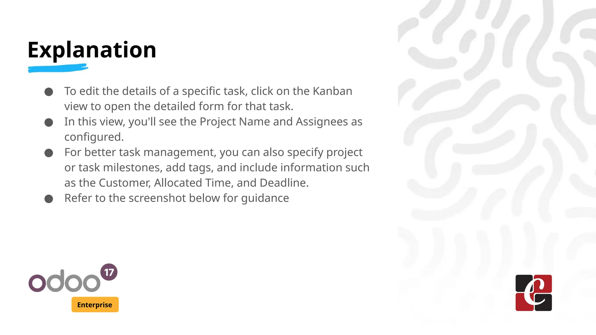 Explanation
Enterprise
● To edit the details of a specific task, click on the Kanban
view to open the detailed form for that task.
● In this view, you'll see the Project Name and Assignees as
configured.
● For better task management, you can also specify project
or task milestones, add tags, and include information such
as the Customer, Allocated Time, and Deadline.
● Refer to the screenshot below for guidance
 