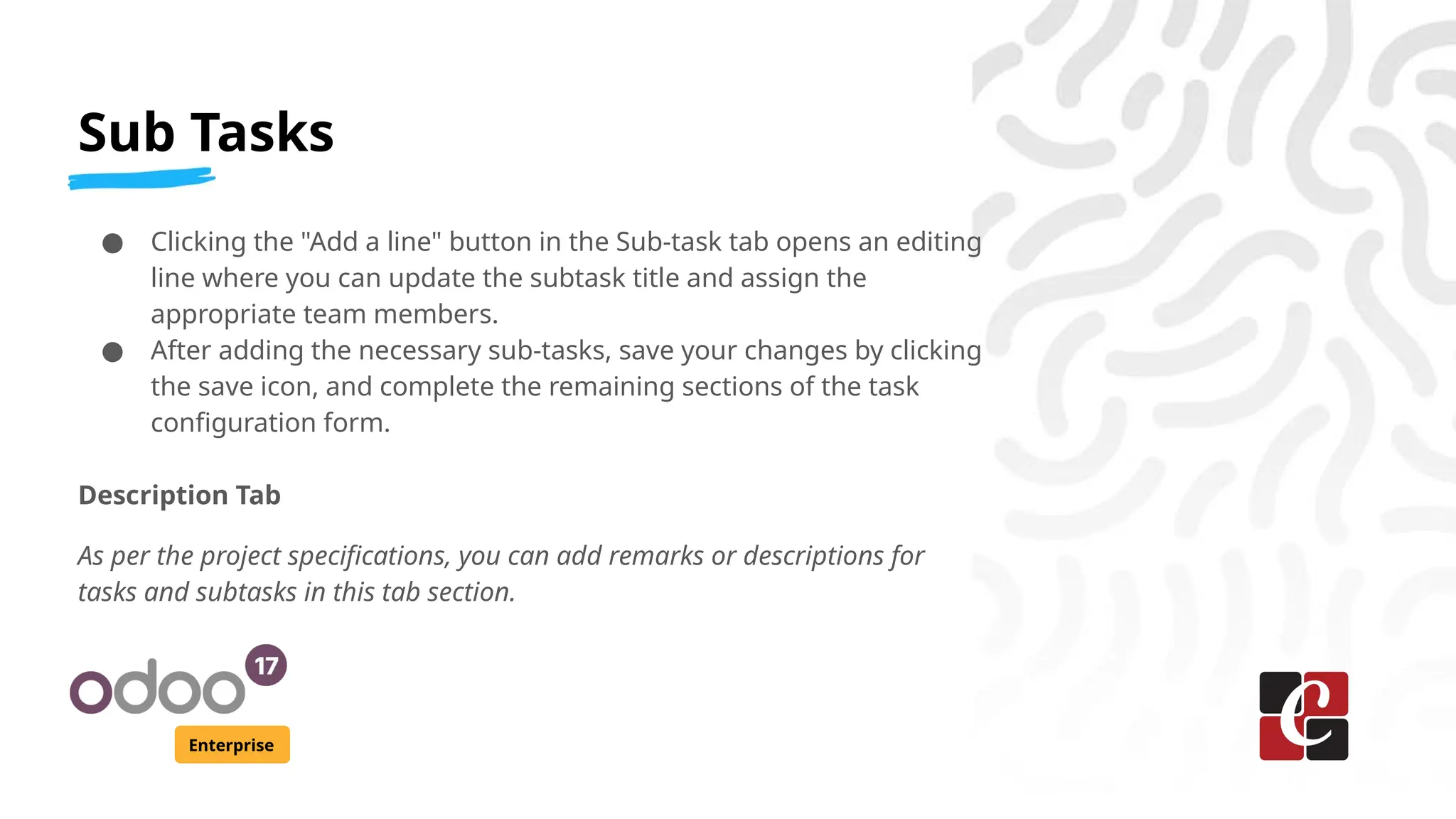 Sub Tasks
Enterprise
● Clicking the "Add a line" button in the Sub-task tab opens an editing
line where you can update the subtask title and assign the
appropriate team members.
● After adding the necessary sub-tasks, save your changes by clicking
the save icon, and complete the remaining sections of the task
configuration form.
Description Tab
As per the project specifications, you can add remarks or descriptions for
tasks and subtasks in this tab section.
 