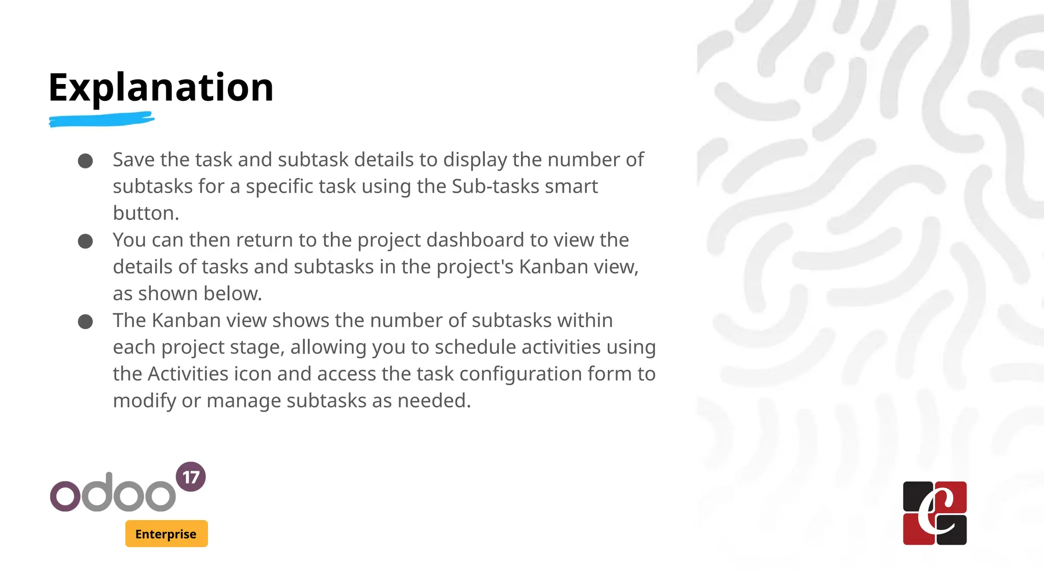 Explanation
Enterprise
● Save the task and subtask details to display the number of
subtasks for a specific task using the Sub-tasks smart
button.
● You can then return to the project dashboard to view the
details of tasks and subtasks in the project's Kanban view,
as shown below.
● The Kanban view shows the number of subtasks within
each project stage, allowing you to schedule activities using
the Activities icon and access the task configuration form to
modify or manage subtasks as needed.
 