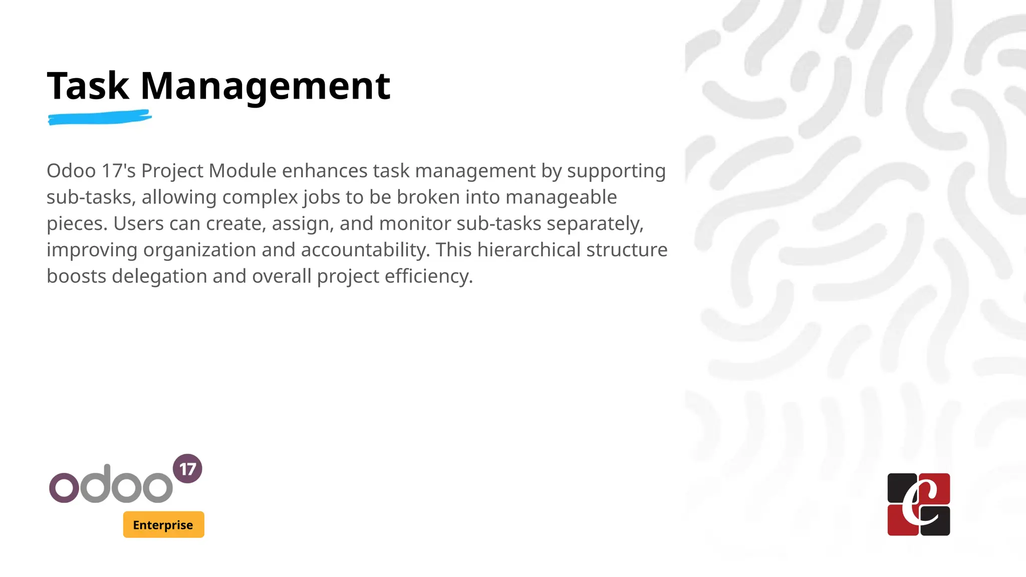 Task Management
Enterprise
Odoo 17's Project Module enhances task management by supporting
sub-tasks, allowing complex jobs to be broken into manageable
pieces. Users can create, assign, and monitor sub-tasks separately,
improving organization and accountability. This hierarchical structure
boosts delegation and overall project efficiency.
 