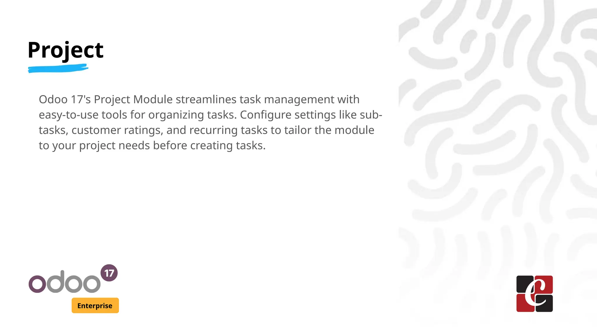 Project
Enterprise
Odoo 17's Project Module streamlines task management with
easy-to-use tools for organizing tasks. Configure settings like sub-
tasks, customer ratings, and recurring tasks to tailor the module
to your project needs before creating tasks.
 