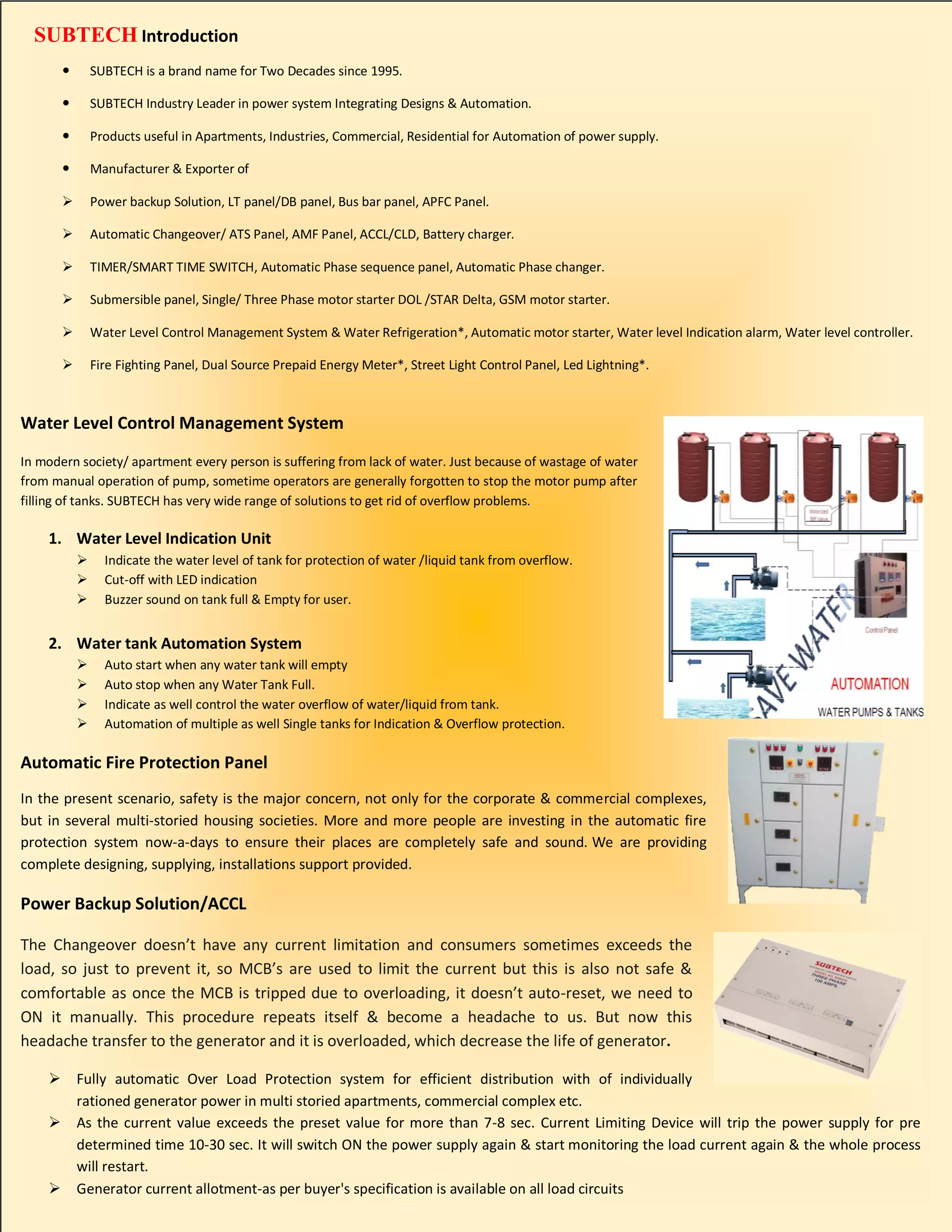 SUBTECH Introduction
 SUBTECH is a brand name for Two Decades since 1995.
 SUBTECH Industry Leader in power system Integrating Designs & Automation.
 Products useful in Apartments, Industries, Commercial, Residential for Automation of power supply.
 Manufacturer & Exporter of
 Power backup Solution, LT panel/DB panel, Bus bar panel, APFC Panel.
 Automatic Changeover/ ATS Panel, AMF Panel, ACCL/CLD, Battery charger.
 TIMER/SMART TIME SWITCH, Automatic Phase sequence panel, Automatic Phase changer.
 Submersible panel, Single/ Three Phase motor starter DOL /STAR Delta, GSM motor starter.
 Water Level Control Management System & Water Refrigeration*, Automatic motor starter, Water level Indication alarm, Water level controller.
 Fire Fighting Panel, Dual Source Prepaid Energy Meter*, Street Light Control Panel, Led Lightning*.
Water Level Control Management System
In modern society/ apartment every person is suffering from lack of water. Just because of wastage of water
from manual operation of pump, sometime operators are generally forgotten to stop the motor pump after
filling of tanks. SUBTECH has very wide range of solutions to get rid of overflow problems.
1. Water Level Indication Unit
 Indicate the water level of tank for protection of water /liquid tank from overflow.
 Cut-off with LED indication
 Buzzer sound on tank full & Empty for user.
2. Water tank Automation System
 Auto start when any water tank will empty
 Auto stop when any Water Tank Full.
 Indicate as well control the water overflow of water/liquid from tank.
 Automation of multiple as well Single tanks for Indication & Overflow protection.
Automatic Fire Protection Panel
In the present scenario, safety is the major concern, not only for the corporate & commercial complexes,
but in several multi-storied housing societies. More and more people are investing in the automatic fire
protection system now-a-days to ensure their places are completely safe and sound. We are providing
complete designing, supplying, installations support provided.
Power Backup Solution/ACCL
The Changeover doesn’t have any current limitation and consumers sometimes exceeds the
load, so just to prevent it, so MCB’s are used to limit the current but this is also not safe &
comfortable as once the MCB is tripped due to overloading, it doesn’t auto-reset, we need to
ON it manually. This procedure repeats itself & become a headache to us. But now this
headache transfer to the generator and it is overloaded, which decrease the life of generator.
 Fully automatic Over Load Protection system for efficient distribution with of individually
rationed generator power in multi storied apartments, commercial complex etc.
 As the current value exceeds the preset value for more than 7-8 sec. Current Limiting Device will trip the power supply for pre
determined time 10-30 sec. It will switch ON the power supply again & start monitoring the load current again & the whole process
will restart.
 Generator current allotment-as per buyer's specification is available on all load circuits
 