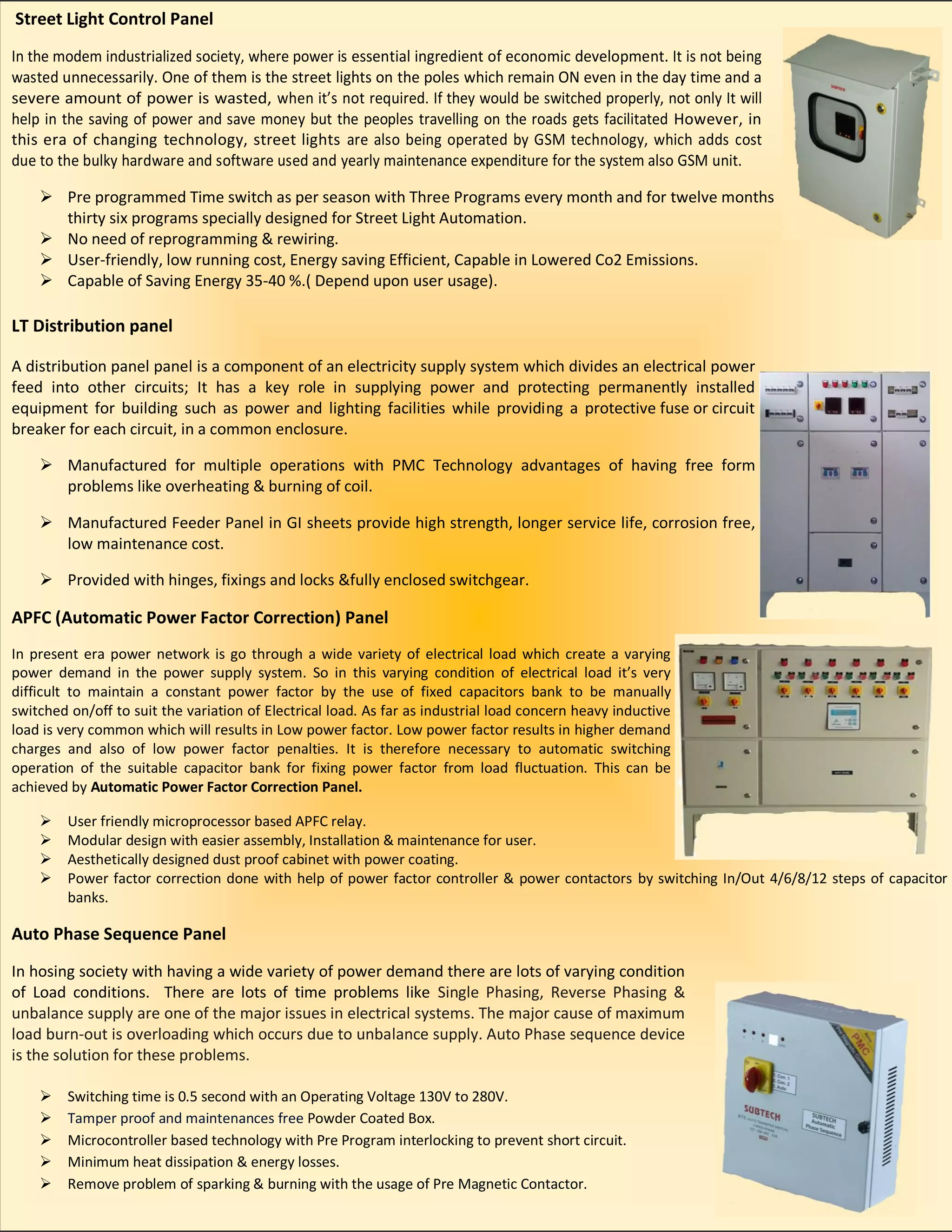 Street Light Control Panel
In the modem industrialized society, where power is essential ingredient of economic development. It is not being
wasted unnecessarily. One of them is the street lights on the poles which remain ON even in the day time and a
severe amount of power is wasted, when it’s not required. If they would be switched properly, not only It will
help in the saving of power and save money but the peoples travelling on the roads gets facilitated However, in
this era of changing technology, street lights are also being operated by GSM technology, which adds cost
due to the bulky hardware and software used and yearly maintenance expenditure for the system also GSM unit.
 Pre programmed Time switch as per season with Three Programs every month and for twelve months
thirty six programs specially designed for Street Light Automation.
 No need of reprogramming & rewiring.
 User-friendly, low running cost, Energy saving Efficient, Capable in Lowered Co2 Emissions.
 Capable of Saving Energy 35-40 %.( Depend upon user usage).
LT Distribution panel
A distribution panel panel is a component of an electricity supply system which divides an electrical power
feed into other circuits; It has a key role in supplying power and protecting permanently installed
equipment for building such as power and lighting facilities while providing a protective fuse or circuit
breaker for each circuit, in a common enclosure.
 Manufactured for multiple operations with PMC Technology advantages of having free form
problems like overheating & burning of coil.
 Manufactured Feeder Panel in GI sheets provide high strength, longer service life, corrosion free,
low maintenance cost.
 Provided with hinges, fixings and locks &fully enclosed switchgear.
APFC (Automatic Power Factor Correction) Panel
In present era power network is go through a wide variety of electrical load which create a varying
power demand in the power supply system. So in this varying condition of electrical load it’s very
difficult to maintain a constant power factor by the use of fixed capacitors bank to be manually
switched on/off to suit the variation of Electrical load. As far as industrial load concern heavy inductive
load is very common which will results in Low power factor. Low power factor results in higher demand
charges and also of low power factor penalties. It is therefore necessary to automatic switching
operation of the suitable capacitor bank for fixing power factor from load fluctuation. This can be
achieved by Automatic Power Factor Correction Panel.
 User friendly microprocessor based APFC relay.
 Modular design with easier assembly, Installation & maintenance for user.
 Aesthetically designed dust proof cabinet with power coating.
 Power factor correction done with help of power factor controller & power contactors by switching In/Out 4/6/8/12 steps of capacitor
banks.
Auto Phase Sequence Panel
In hosing society with having a wide variety of power demand there are lots of varying condition
of Load conditions. There are lots of time problems like Single Phasing, Reverse Phasing &
unbalance supply are one of the major issues in electrical systems. The major cause of maximum
load burn-out is overloading which occurs due to unbalance supply. Auto Phase sequence device
is the solution for these problems.
 Switching time is 0.5 second with an Operating Voltage 130V to 280V.
 Tamper proof and maintenances free Powder Coated Box.
 Microcontroller based technology with Pre Program interlocking to prevent short circuit.
 Minimum heat dissipation & energy losses.
 Remove problem of sparking & burning with the usage of Pre Magnetic Contactor.
 